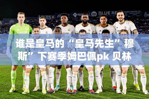 谁是皇马的“皇马先生”穆斯”下赛季姆巴佩pk 贝林：41 球9 助攻vs. 21 球10 助攻