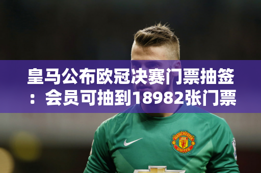皇马公布欧冠决赛门票抽签：会员可抽到18982张门票 累计申请62708份