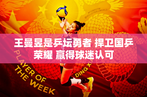 王曼昱是乒坛勇者 捍卫国乒荣耀 赢得球迷认可