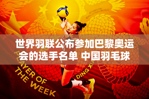 世界羽联公布参加巴黎奥运会的选手名单 中国羽毛球队成为唯一全员参赛的队伍
