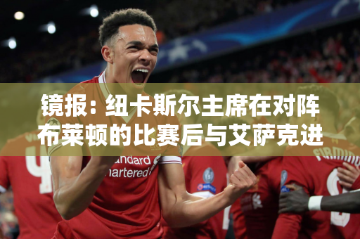 镜报: 纽卡斯尔主席在对阵布莱顿的比赛后与艾萨克进行了长谈 这名球员是教练今年夏天的首要目标