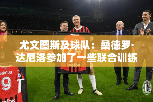 尤文图斯及球队：桑德罗·达尼洛参加了一些联合训练 耶尔迪兹因右肩受伤缺席训练