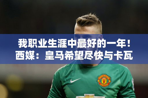我职业生涯中最好的一年！西媒：皇马希望尽快与卡瓦哈尔续约 甚至提供长期合同