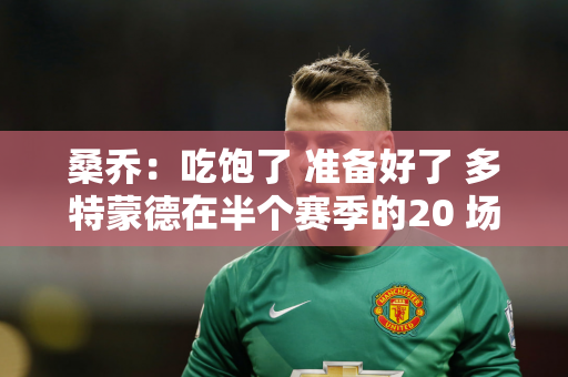 桑乔：吃饱了 准备好了 多特蒙德在半个赛季的20 场欧冠比赛中首发了6 场