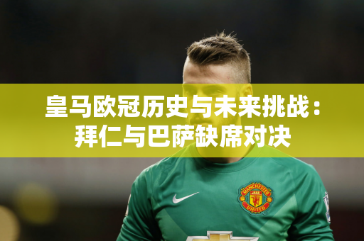 皇马欧冠历史与未来挑战：拜仁与巴萨缺席对决