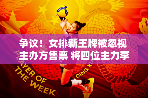 争议！女排新王牌被忽视 主办方售票 将四位主力李盈莹列为“除名”