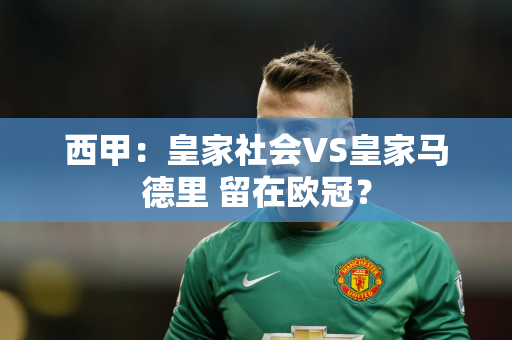 西甲：皇家社会VS皇家马德里 留在欧冠？