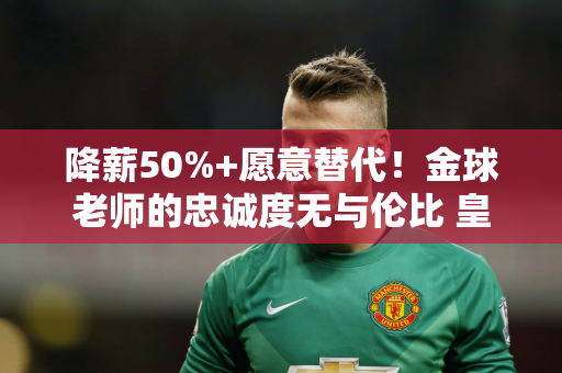 降薪50%+愿意替代！金球老师的忠诚度无与伦比 皇马破例派他参加巡回赛 克里斯蒂亚诺·罗纳尔多很羡慕