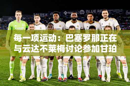 每一项运动：巴塞罗那正在与云达不莱梅讨论参加甘珀杯的事宜 两支球队今年都庆祝成立125 周年