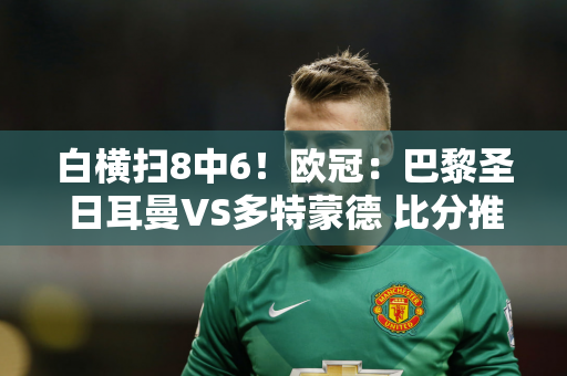 白横扫8中6！欧冠：巴黎圣日耳曼VS多特蒙德 比分推荐！配有两根串肉串和一个扫盘