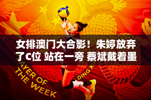 女排澳门大合影！朱婷放弃了C位 站在一旁 蔡斌戴着墨镜 脚踩红鞋 显得十分抢眼