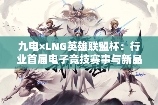九电×LNG英雄联盟杯：行业首届电子竞技赛事与新品发布会的完美融合