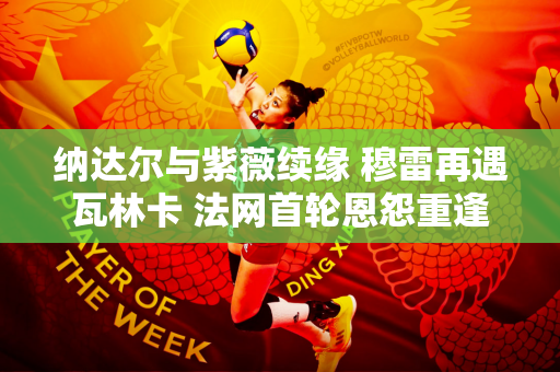 纳达尔与紫薇续缘 穆雷再遇瓦林卡 法网首轮恩怨重逢！郑钦文签约八强？
