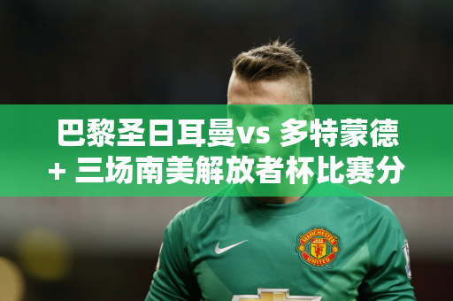 巴黎圣日耳曼vs 多特蒙德+ 三场南美解放者杯比赛分析：蒙得维的亚国家队vs 河床