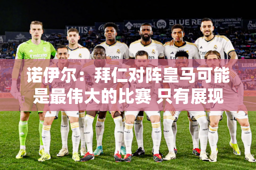 诺伊尔：拜仁对阵皇马可能是最伟大的比赛 只有展现出最好的状态我们才能晋级