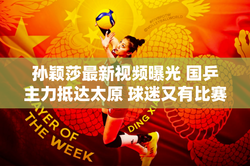 孙颖莎最新视频曝光 国乒主力抵达太原 球迷又有比赛可看