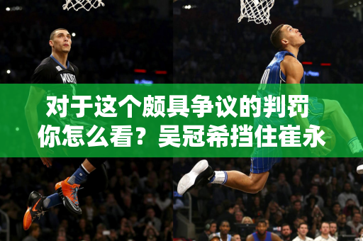 对于这个颇具争议的判罚 你怎么看？吴冠希挡住崔永熙 下场后被吹犯规！