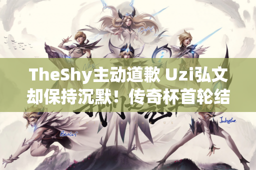 TheShy主动道歉 Uzi弘文却保持沉默！传奇杯首轮结束 有人欢喜有人忧伤