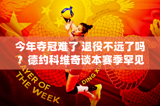 今年夺冠难了 退役不远了吗？德约科维奇谈本赛季罕见的低谷