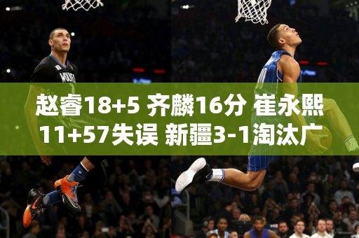 赵睿18+5 齐麟16分 崔永熙11+57失误 新疆3-1淘汰广州