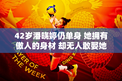 42岁潘晓婷仍单身 她拥有傲人的身材 却无人敢娶她 潘爸爸后悔自己以前管得太严