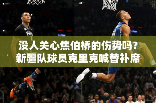 没人关心焦伯桥的伤势吗？新疆队球员克里克喊替补席的人快来！