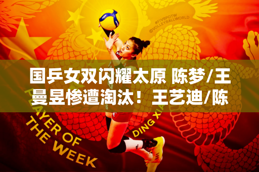 国乒女双闪耀太原 陈梦/王曼昱惨遭淘汰！王艺迪/陈幸同、蒯曼/陈怡强强联手决赛