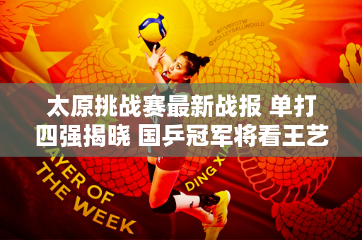 太原挑战赛最新战报 单打四强揭晓 国乒冠军将看王艺迪等老将
