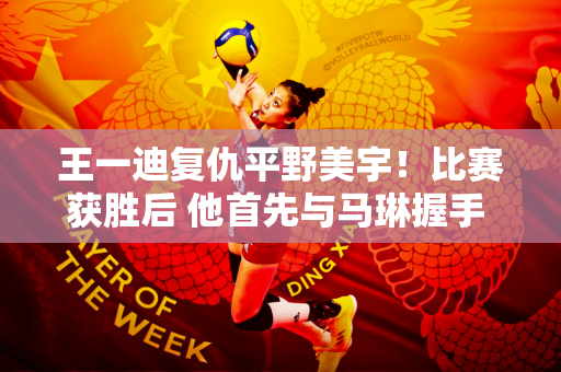 王一迪复仇平野美宇！比赛获胜后 他首先与马琳握手 称赞老师战术好、品行好