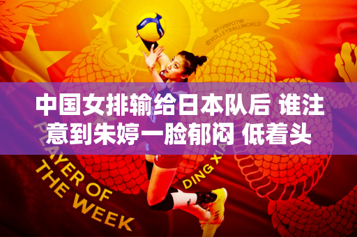 中国女排输给日本队后 谁注意到朱婷一脸郁闷 低着头叹息离场？