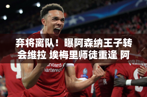 弃将离队！曝阿森纳王子转会维拉 埃梅里师徒重逢 阿尔特塔却不想挽留