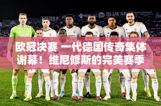 欧冠决赛 一代德国传奇集体谢幕！维尼修斯的完美赛季有望夺得金球奖？