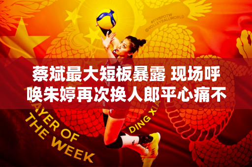 蔡斌最大短板暴露 现场呼唤朱婷再次换人郎平心痛不已 他实在不该劝她回来
