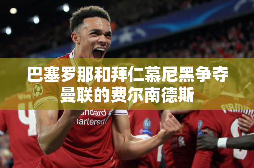 巴塞罗那和拜仁慕尼黑争夺曼联的费尔南德斯