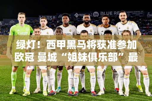 绿灯！西甲黑马将获准参加欧冠 曼城“姐妹俱乐部”最后机会