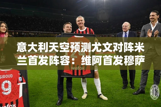 意大利天空预测尤文对阵米兰首发阵容：维阿首发穆萨右后卫