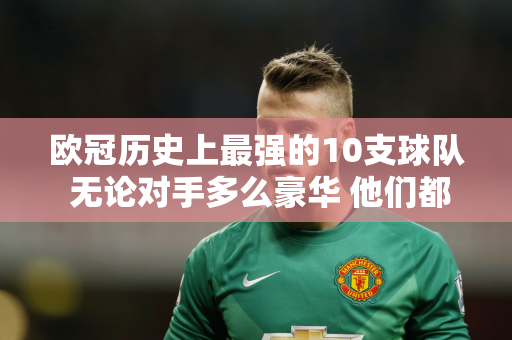 欧冠历史上最强的10支球队 无论对手多么豪华 他们都像是无敌的弱者