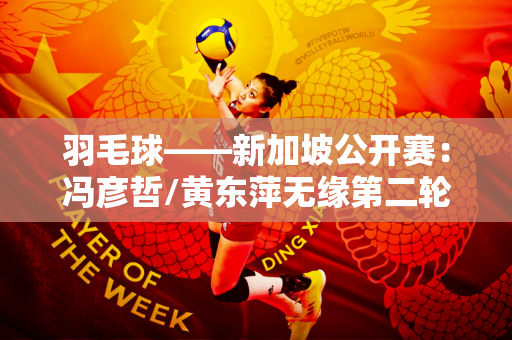 羽毛球——新加坡公开赛：冯彦哲/黄东萍无缘第二轮
