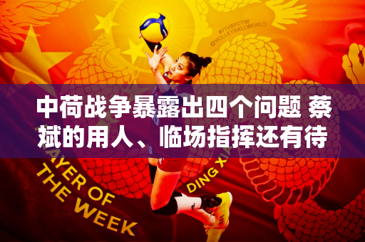 中荷战争暴露出四个问题 蔡斌的用人、临场指挥还有待提高 而朱婷还没有融入球队