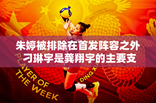 朱婷被排除在首发阵容之外 刁琳宇是龚翔宇的主要支持者 蔡斌如何利用好第一主攻？