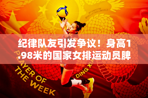 纪律队友引发争议！身高1.98米的国家女排运动员脾气不好 网友：注重自身素质