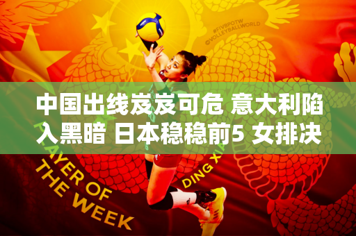 中国出线岌岌可危 意大利陷入黑暗 日本稳稳前5 女排决赛4强还剩2个