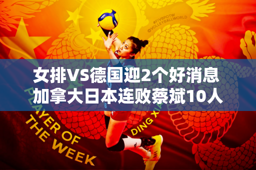 女排VS德国迎2个好消息 加拿大日本连败蔡斌10人队提前进奥运