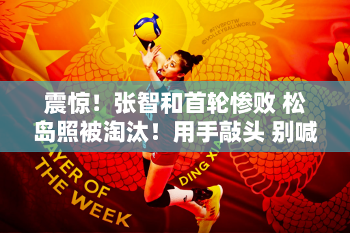 震惊！张智和首轮惨败 松岛照被淘汰！用手敲头 别喊了！