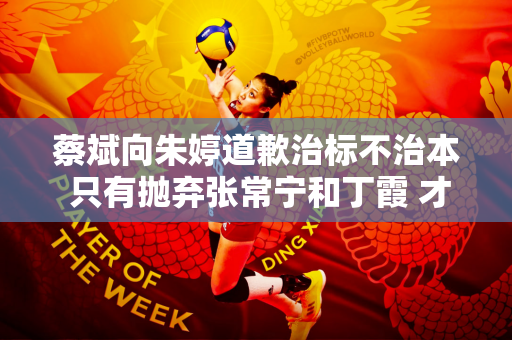 蔡斌向朱婷道歉治标不治本 只有抛弃张常宁和丁霞 才能彻底换血成功