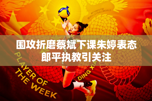 围攻折磨蔡斌下课朱婷表态郎平执教引关注
