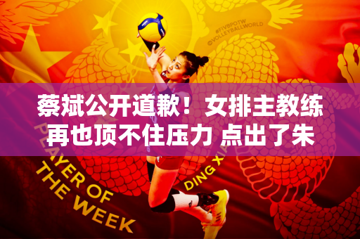 蔡斌公开道歉！女排主教练再也顶不住压力 点出了朱婷 引发球迷想象