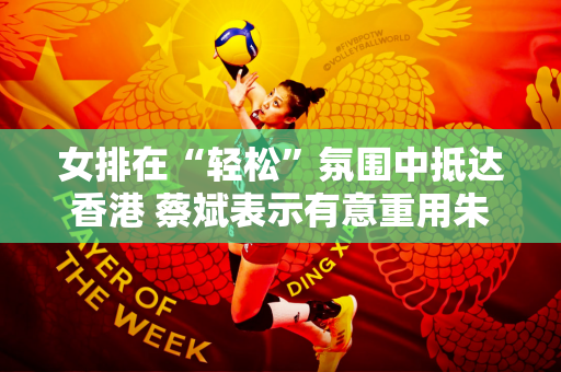 女排在“轻松”氛围中抵达香港 蔡斌表示有意重用朱婷首发！不出意外 本站将锁定奥运门票
