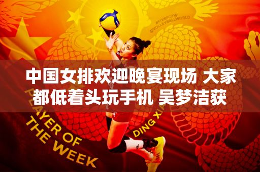 中国女排欢迎晚宴现场 大家都低着头玩手机 吴梦洁获得了意想不到的收获 场面十分热烈