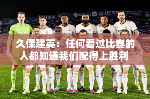 久保建英：任何看过比赛的人都知道我们配得上胜利 皇马很幸运能有机会